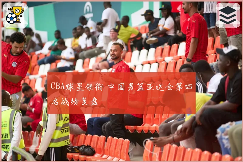 CBA球星领衔 中国男篮亚运会第四名战绩复盘