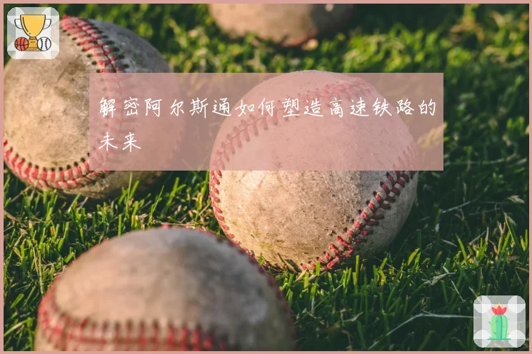 解密阿尔斯通如何塑造高速铁路的未来