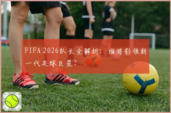 FIFA 2026队长全解析:谁将引领新一代足球巨星?