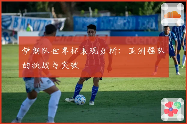 伊朗队世界杯表现分析:亚洲强队的挑战与突破