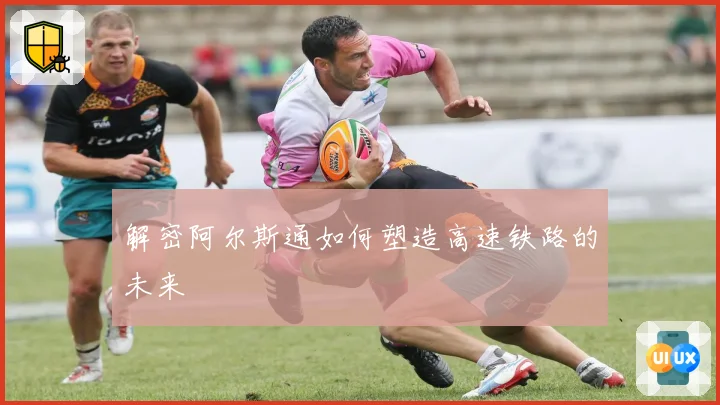 解密阿尔斯通如何塑造高速铁路的未来