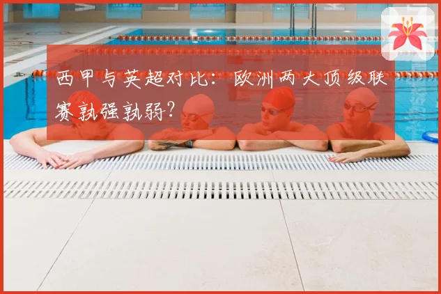 西甲与英超对比：欧洲两大顶级联赛孰强孰弱？