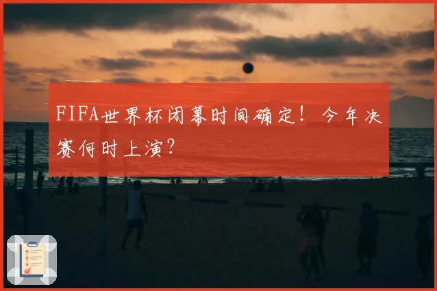 FIFA世界杯闭幕时间确定！今年决赛何时上演？