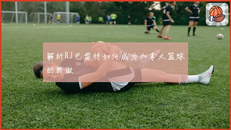 解析RJ巴雷特如何成为加拿大篮球的骄傲