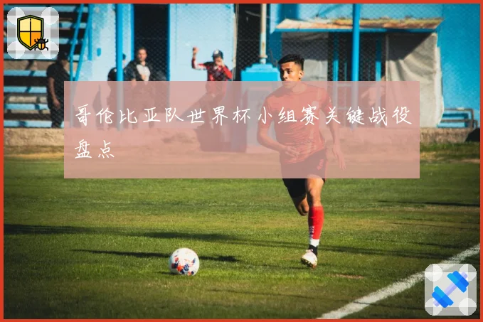 哥伦比亚队世界杯小组赛关键战役盘点