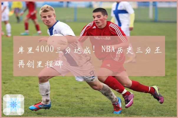 库里4000三分达成！NBA历史三分王再创里程碑